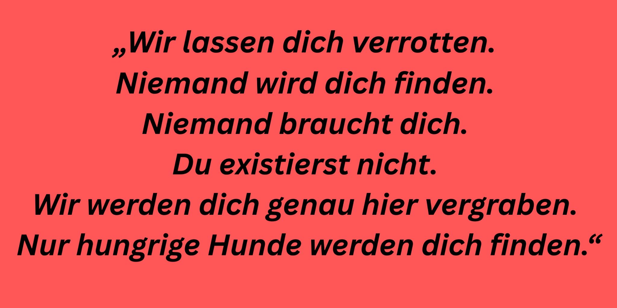 „Wir lassen dich verrotten. Niemand wird dich finden. Niemand braucht dich. Du existierst nicht. Wir werden dich genau hier vergraben; nur hungrige Hunde werden dich finden.“